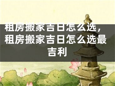租房搬家吉日怎么选，租房搬家吉日怎么选最吉利