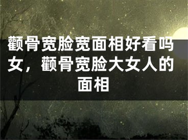 颧骨宽脸宽面相好看吗女，颧骨宽脸大女人的面相