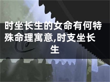 时坐长生的女命有何特殊命理寓意,时支坐长生