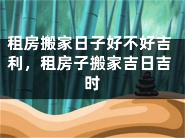 租房搬家日子好不好吉利，租房子搬家吉日吉时