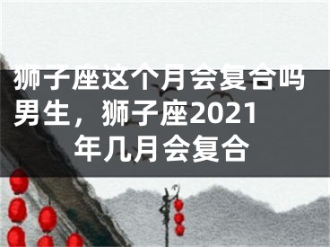 狮子座这个月会复合吗男生，狮子座2021年几月会复合