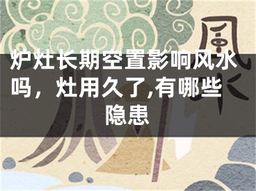 炉灶长期空置影响风水吗，灶用久了,有哪些隐患