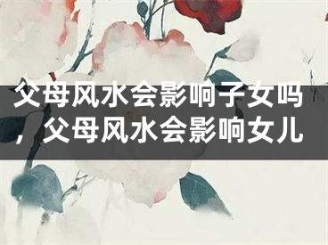 父母风水会影响子女吗，父母风水会影响女儿
