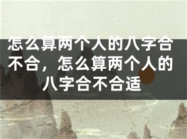怎么算两个人的八字合不合，怎么算两个人的八字合不合适