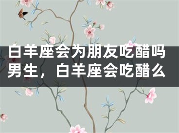 白羊座会为朋友吃醋吗男生，白羊座会吃醋么