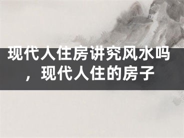 现代人住房讲究风水吗，现代人住的房子