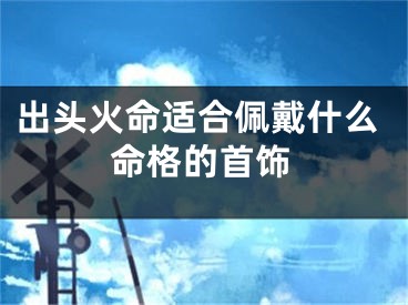出头火命适合佩戴什么命格的首饰
