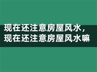 现在还注意房屋风水，现在还注意房屋风水嘛