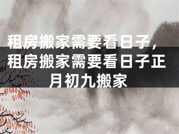 租房搬家需要看日子，租房搬家需要看日子正月初九搬家