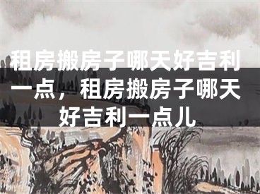 租房搬房子哪天好吉利一点，租房搬房子哪天好吉利一点儿