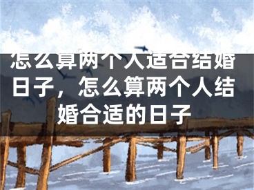 怎么算两个人适合结婚日子，怎么算两个人结婚合适的日子