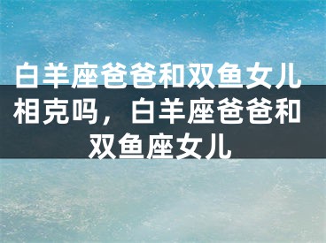 白羊座爸爸和双鱼女儿相克吗，白羊座爸爸和双鱼座女儿