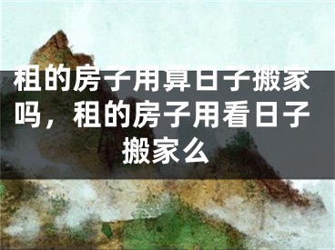 租的房子用算日子搬家吗，租的房子用看日子搬家么