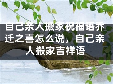自己亲人搬家祝福语乔迁之喜怎么说，自己亲人搬家吉祥语