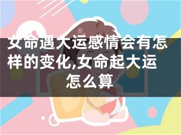 女命遇大运感情会有怎样的变化,女命起大运怎么算