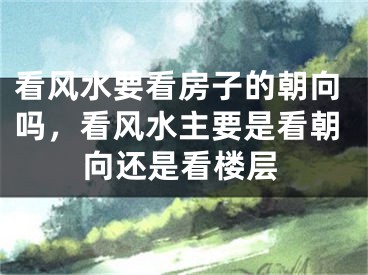 看风水要看房子的朝向吗，看风水主要是看朝向还是看楼层