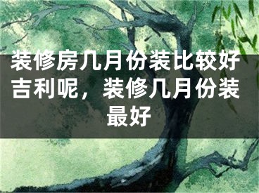 装修房几月份装比较好吉利呢，装修几月份装最好