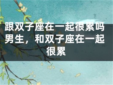 跟双子座在一起很累吗男生，和双子座在一起很累