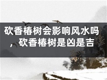 砍香椿树会影响风水吗，砍香椿树是凶是吉