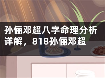 孙俪邓超八字命理分析详解，818孙俪邓超