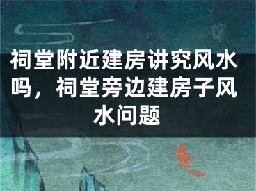 祠堂附近建房讲究风水吗,祠堂旁边建房子风水问题