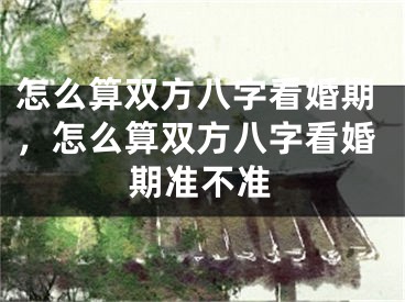 怎么算双方八字看婚期，怎么算双方八字看婚期准不准