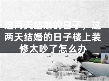 这两天结婚的日子，这两天结婚的日子楼上装修太吵了怎么办