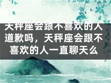 天秤座会跟不喜欢的人道歉吗，天秤座会跟不喜欢的人一直聊天么
