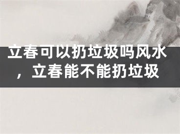 立春可以扔垃圾吗风水，立春能不能扔垃圾
