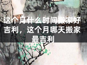 这个月什么时间搬家好吉利，这个月哪天搬家最吉利