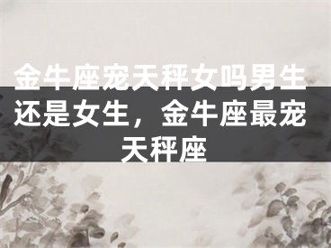 金牛座宠天秤女吗男生还是女生，金牛座最宠天秤座