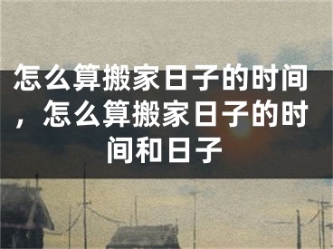 怎么算搬家日子的时间，怎么算搬家日子的时间和日子