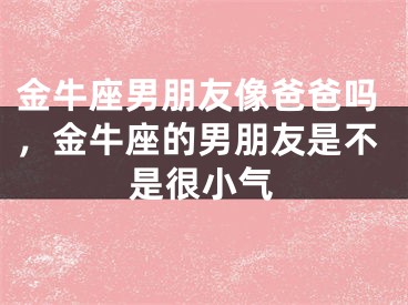 金牛座男朋友像爸爸吗，金牛座的男朋友是不是很小气