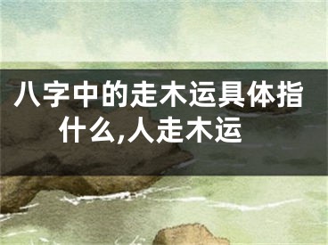 八字中的走木运具体指什么,人走木运
