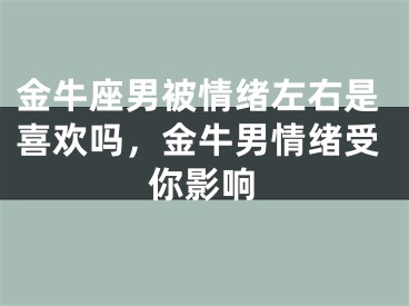 金牛座男被情绪左右是喜欢吗，金牛男情绪受你影响