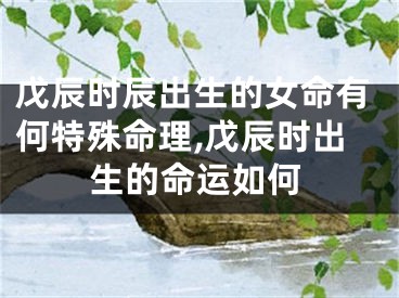 戊辰时辰出生的女命有何特殊命理,戊辰时出生的命运如何