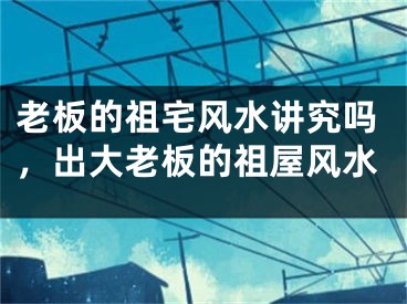 老板的祖宅风水讲究吗，出大老板的祖屋风水