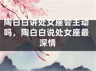 陶白白讲处女座会主动吗，陶白白说处女座最深情