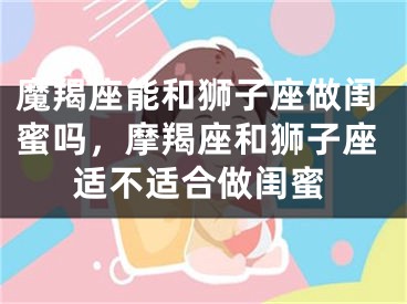魔羯座能和狮子座做闺蜜吗，摩羯座和狮子座适不适合做闺蜜