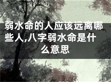 弱水命的人应该远离哪些人,八字弱水命是什么意思