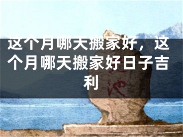 这个月哪天搬家好，这个月哪天搬家好日子吉利