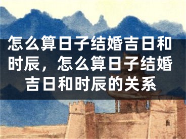 怎么算日子结婚吉日和时辰，怎么算日子结婚吉日和时辰的关系