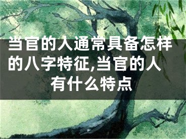 当官的人通常具备怎样的八字特征,当官的人有什么特点