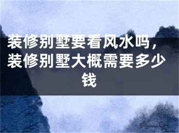 装修别墅要看风水吗，装修别墅大概需要多少钱