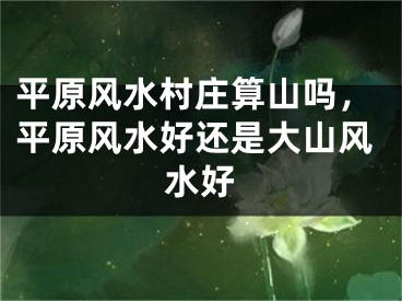 平原风水村庄算山吗，平原风水好还是大山风水好