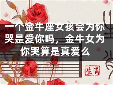 一个金牛座女孩会为你哭是爱你吗，金牛女为你哭算是真爱么