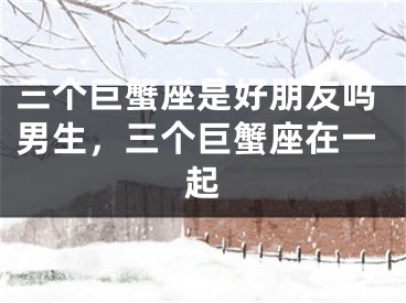 三个巨蟹座是好朋友吗男生，三个巨蟹座在一起