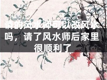 请的风水师可以改风水吗，请了风水师后家里很顺利了