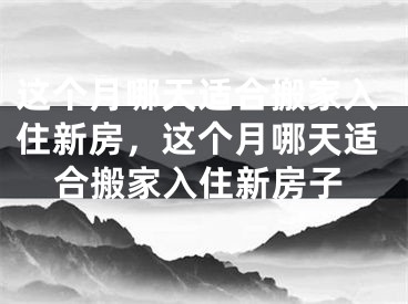 这个月哪天适合搬家入住新房，这个月哪天适合搬家入住新房子