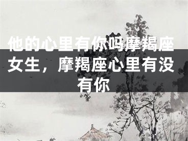 他的心里有你吗摩羯座女生，摩羯座心里有没有你